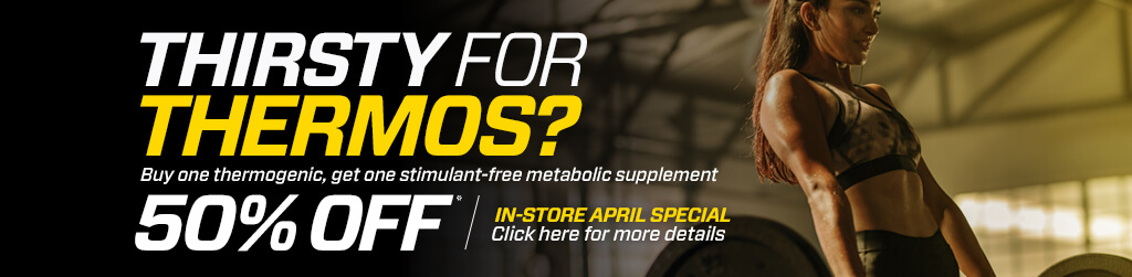 In-store April Special - Thirsty For Thermos? Buy one thermogenic, get one stimulant-free metabolic supplement for 50% off. - Click here for more details