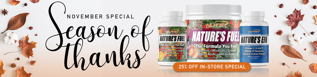 2018 November Special - Season of Thanks! Purchase any non-sale item and receive 25% OFF on Nature's Fuel or Nature's EFA. Not valid on sales items, cooler drinks, bars, or with any other offers. One protein per purchase. Valid in stores at participating locations only.